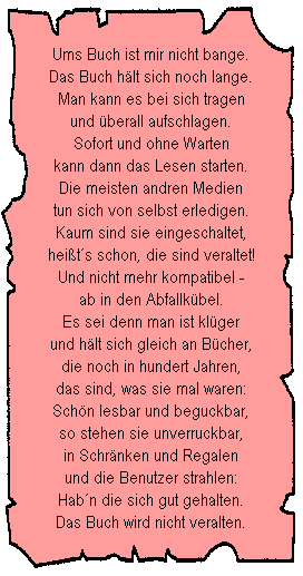 Ums Buch ist mir nicht bange.
Das Buch h�lt sich noch lange.
Man kann es bei sich tragen
und �berall aufschlagen.
Sofort und ohne Warten
kann dann das Lesen starten.
Die meisten andren Medien
tun sich von selbst erledigen.
Kaum sind sie eingeschaltet,
hei�t�s schon, die sind veraltet!
Und nicht mehr kompatibel -
ab in den Abfallk�bel.
Es sei denn man ist kl�ger
und h�lt sich gleich an B�cher,
die noch in hundert Jahren,
das sind, was sie mal waren:
Sch�n lesbar und beguckbar,
so stehen sie unverruckbar,
in Schr�nken und Regalen
und die Benutzer strahlen:
Hab�n die sich gut gehalten.
Das Buch wird nicht veralten.