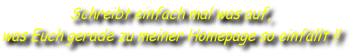 Schreibt einfach mal was auf, 
was Euch gerade zu meiner Homepage so einfällt !!
